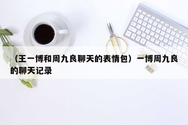 （王一博和周九良聊天的表情包）一博周九良的聊天记录