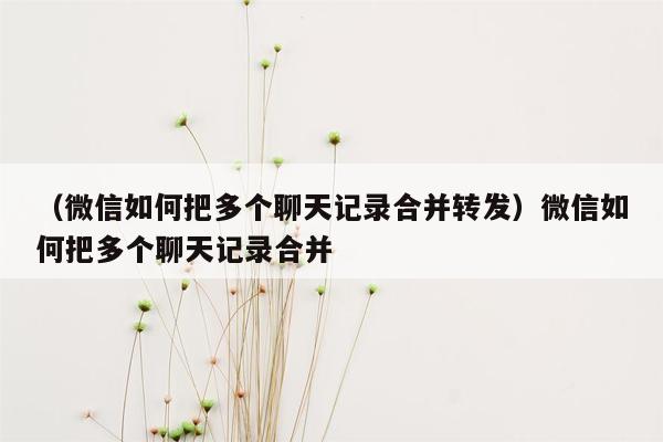 （微信如何把多个聊天记录合并转发）微信如何把多个聊天记录合并