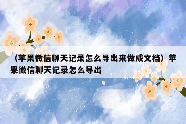 （苹果微信聊天记录怎么导出来做成文档）苹果微信聊天记录怎么导出