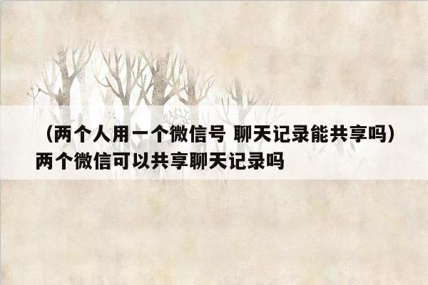 （两个人用一个微信号 聊天记录能共享吗）两个微信可以共享聊天记录吗