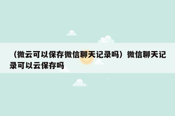 （微云可以保存微信聊天记录吗）微信聊天记录可以云保存吗