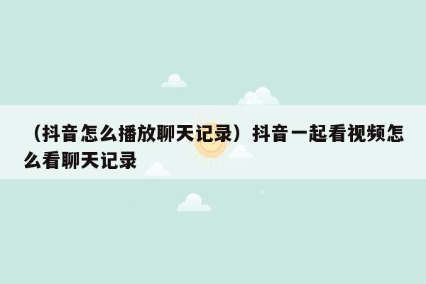 （抖音怎么播放聊天记录）抖音一起看视频怎么看聊天记录