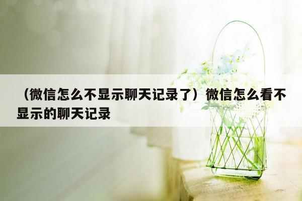 （微信怎么不显示聊天记录了）微信怎么看不显示的聊天记录