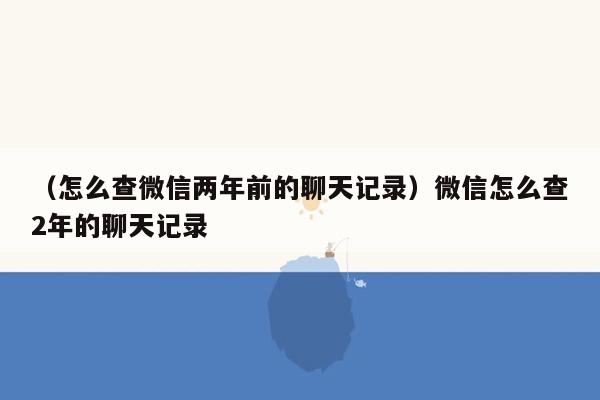 （怎么查微信两年前的聊天记录）微信怎么查2年的聊天记录