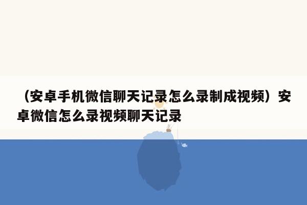 （安卓手机微信聊天记录怎么录制成视频）安卓微信怎么录视频聊天记录