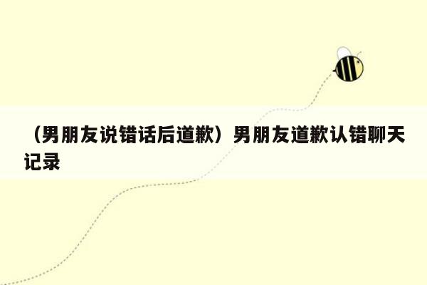 （男朋友说错话后道歉）男朋友道歉认错聊天记录