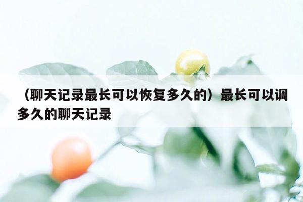 （聊天记录最长可以恢复多久的）最长可以调多久的聊天记录