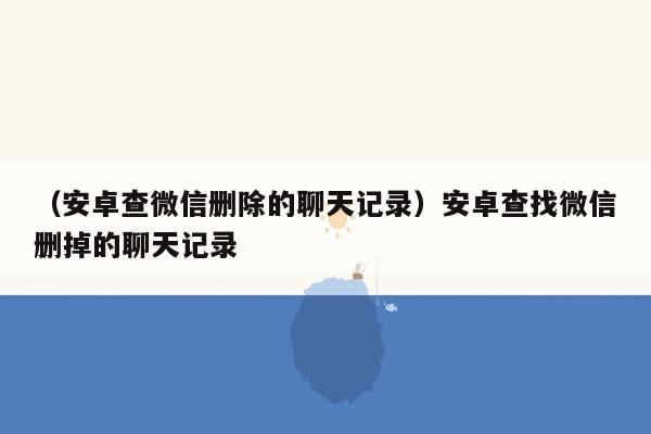 （安卓查微信删除的聊天记录）安卓查找微信删掉的聊天记录