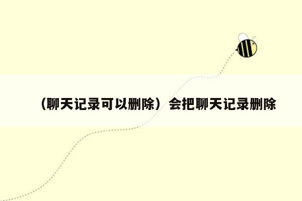 （聊天记录可以删除）会把聊天记录删除