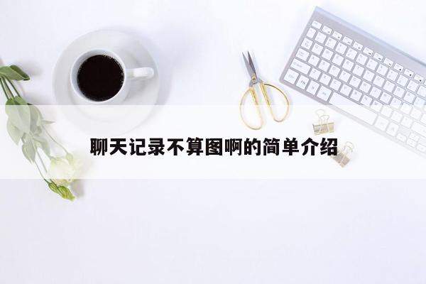 聊天记录不算图啊的简单介绍