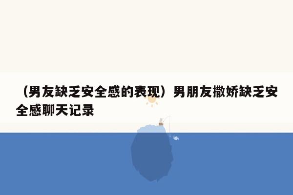 （男友缺乏安全感的表现）男朋友撒娇缺乏安全感聊天记录