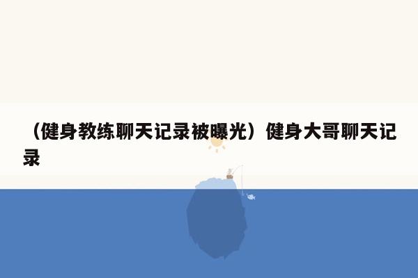 （健身教练聊天记录被曝光）健身大哥聊天记录