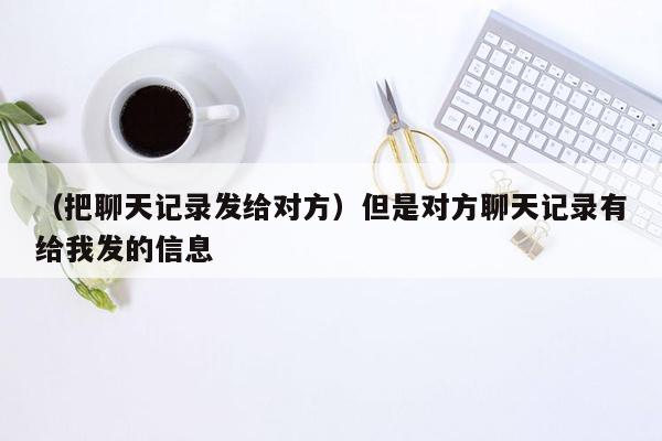 （把聊天记录发给对方）但是对方聊天记录有给我发的信息