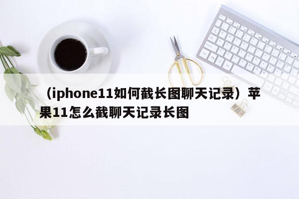 （iphone11如何截长图聊天记录）苹果11怎么截聊天记录长图