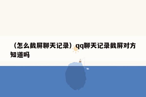 （怎么截屏聊天记录）qq聊天记录截屏对方知道吗