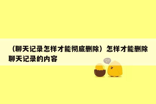 （聊天记录怎样才能彻底删除）怎样才能删除聊天记录的内容