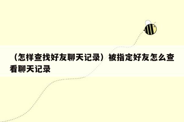 （怎样查找好友聊天记录）被指定好友怎么查看聊天记录