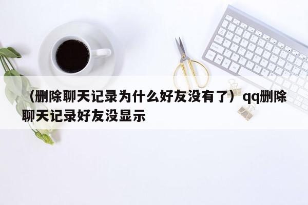 （删除聊天记录为什么好友没有了）qq删除聊天记录好友没显示