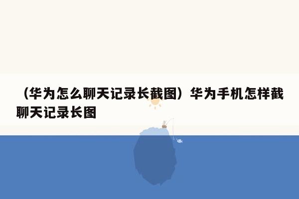 （华为怎么聊天记录长截图）华为手机怎样截聊天记录长图