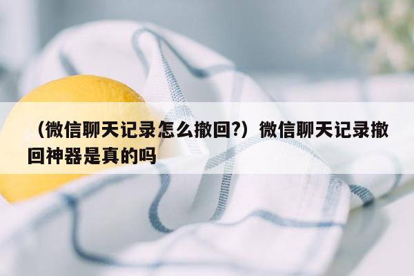 （微信聊天记录怎么撤回?）微信聊天记录撤回神器是真的吗