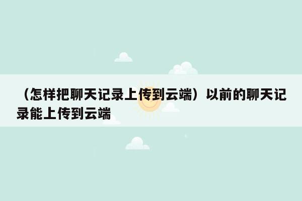 （怎样把聊天记录上传到云端）以前的聊天记录能上传到云端