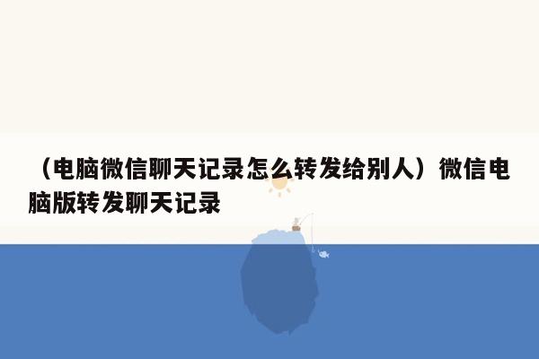 （电脑微信聊天记录怎么转发给别人）微信电脑版转发聊天记录