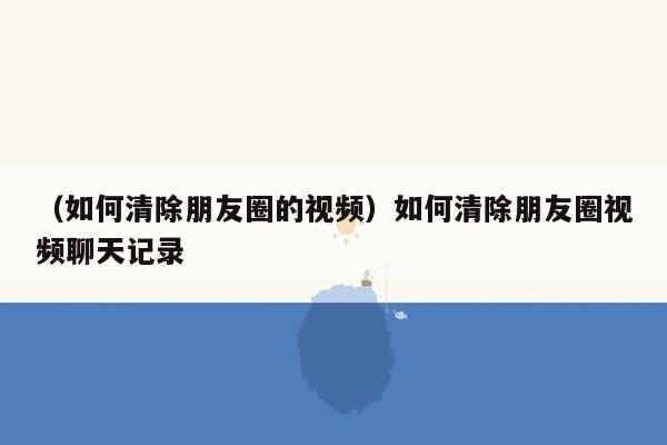 （如何清除朋友圈的视频）如何清除朋友圈视频聊天记录