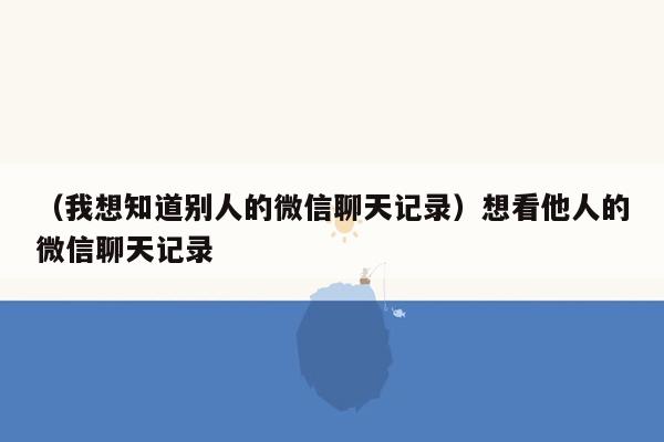 （我想知道别人的微信聊天记录）想看他人的微信聊天记录