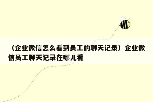 （企业微信怎么看到员工的聊天记录）企业微信员工聊天记录在哪儿看