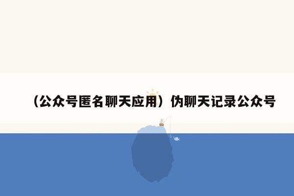 （公众号匿名聊天应用）伪聊天记录公众号