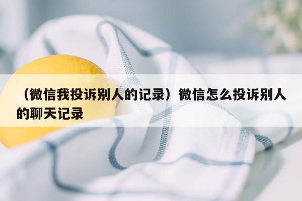 （微信我投诉别人的记录）微信怎么投诉别人的聊天记录