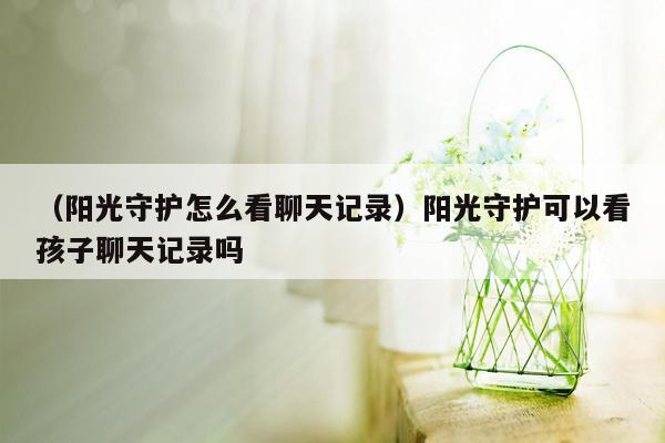 （阳光守护怎么看聊天记录）阳光守护可以看孩子聊天记录吗