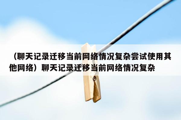 （聊天记录迁移当前网络情况复杂尝试使用其他网络）聊天记录迁移当前网络情况复杂