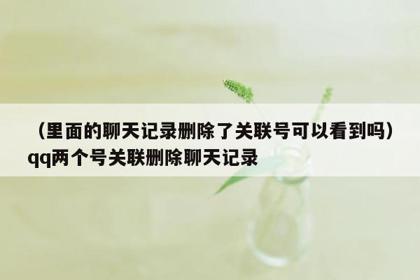 （里面的聊天记录删除了关联号可以看到吗）qq两个号关联删除聊天记录