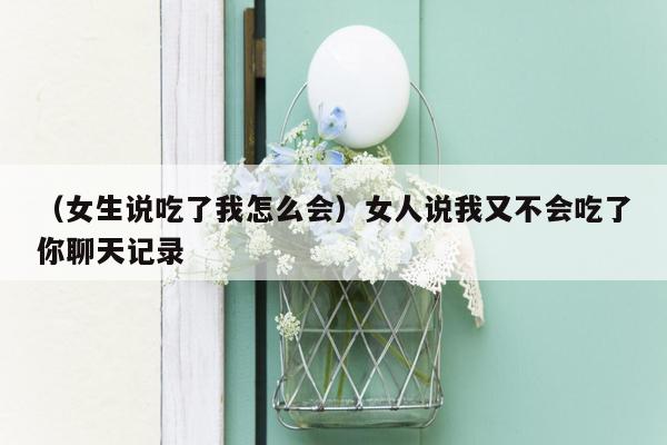 （女生说吃了我怎么会）女人说我又不会吃了你聊天记录