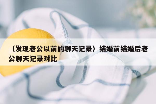 （发现老公以前的聊天记录）结婚前结婚后老公聊天记录对比