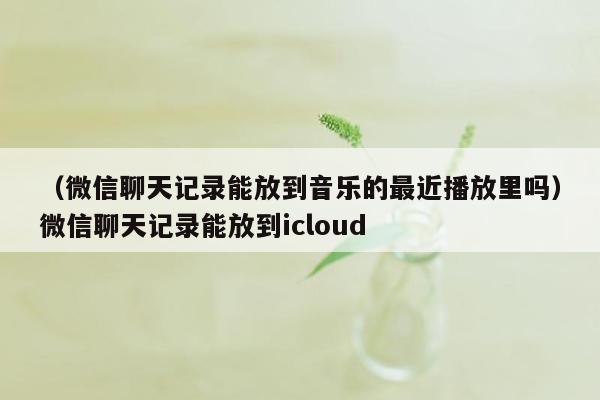 （微信聊天记录能放到音乐的最近播放里吗）微信聊天记录能放到icloud