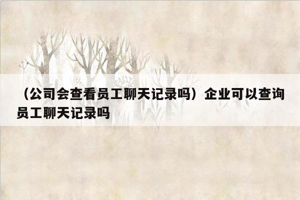 （公司会查看员工聊天记录吗）企业可以查询员工聊天记录吗