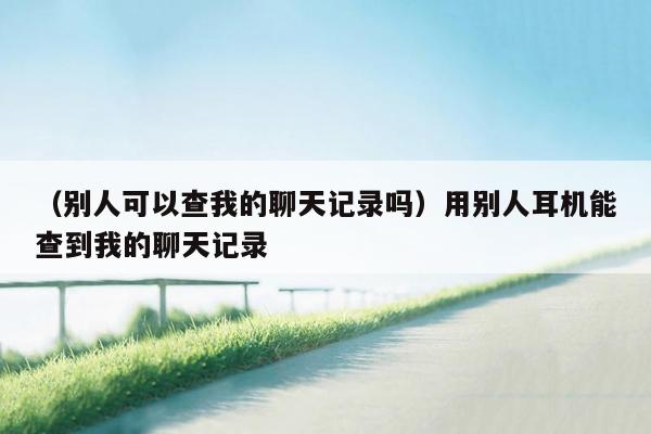 （别人可以查我的聊天记录吗）用别人耳机能查到我的聊天记录