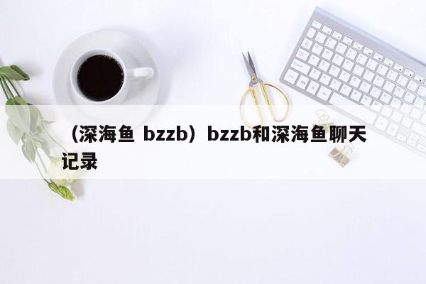 （深海鱼 bzzb）bzzb和深海鱼聊天记录