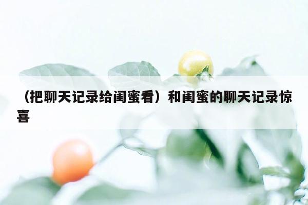 （把聊天记录给闺蜜看）和闺蜜的聊天记录惊喜