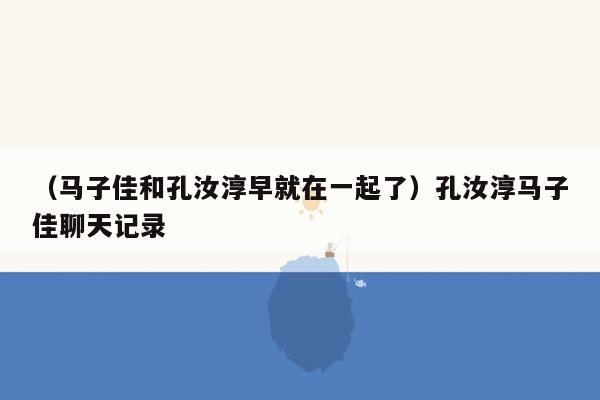 （马子佳和孔汝淳早就在一起了）孔汝淳马子佳聊天记录