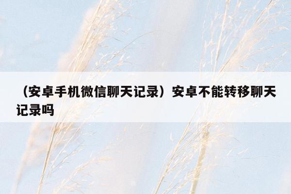 （安卓手机微信聊天记录）安卓不能转移聊天记录吗