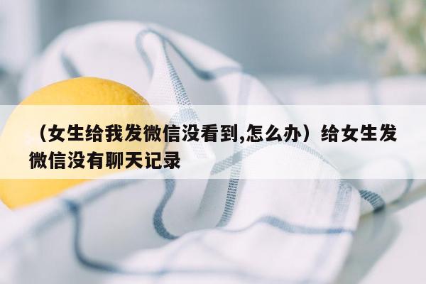 （女生给我发微信没看到,怎么办）给女生发微信没有聊天记录