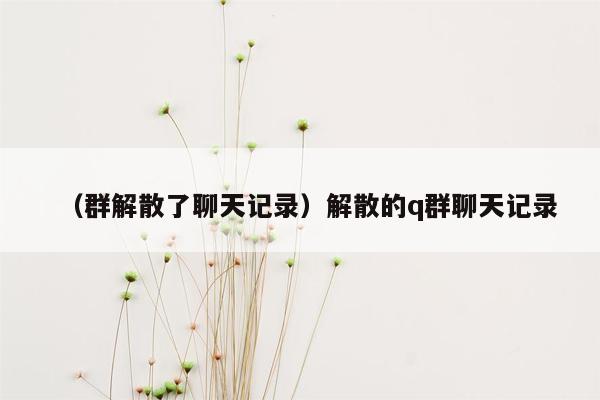 （群解散了聊天记录）解散的q群聊天记录