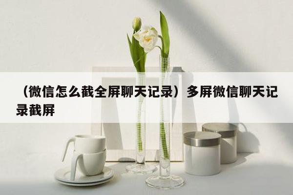 （微信怎么截全屏聊天记录）多屏微信聊天记录截屏