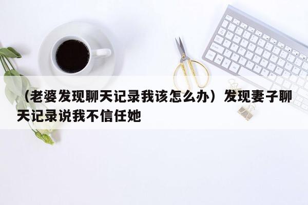 （老婆发现聊天记录我该怎么办）发现妻子聊天记录说我不信任她