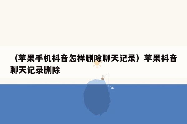 （苹果手机抖音怎样删除聊天记录）苹果抖音聊天记录删除