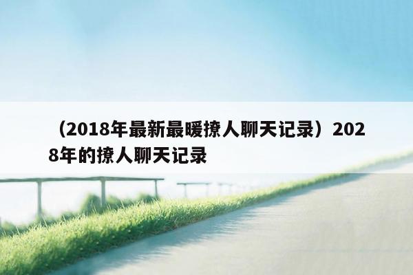 （2018年最新最暖撩人聊天记录）2028年的撩人聊天记录