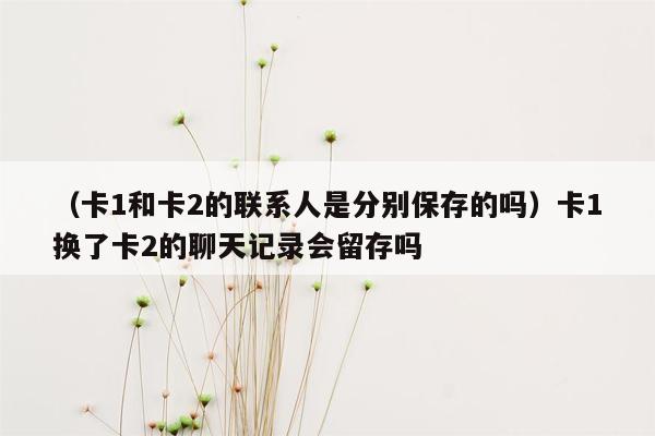 （卡1和卡2的联系人是分别保存的吗）卡1换了卡2的聊天记录会留存吗